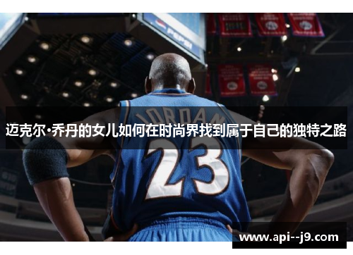 迈克尔·乔丹的女儿如何在时尚界找到属于自己的独特之路